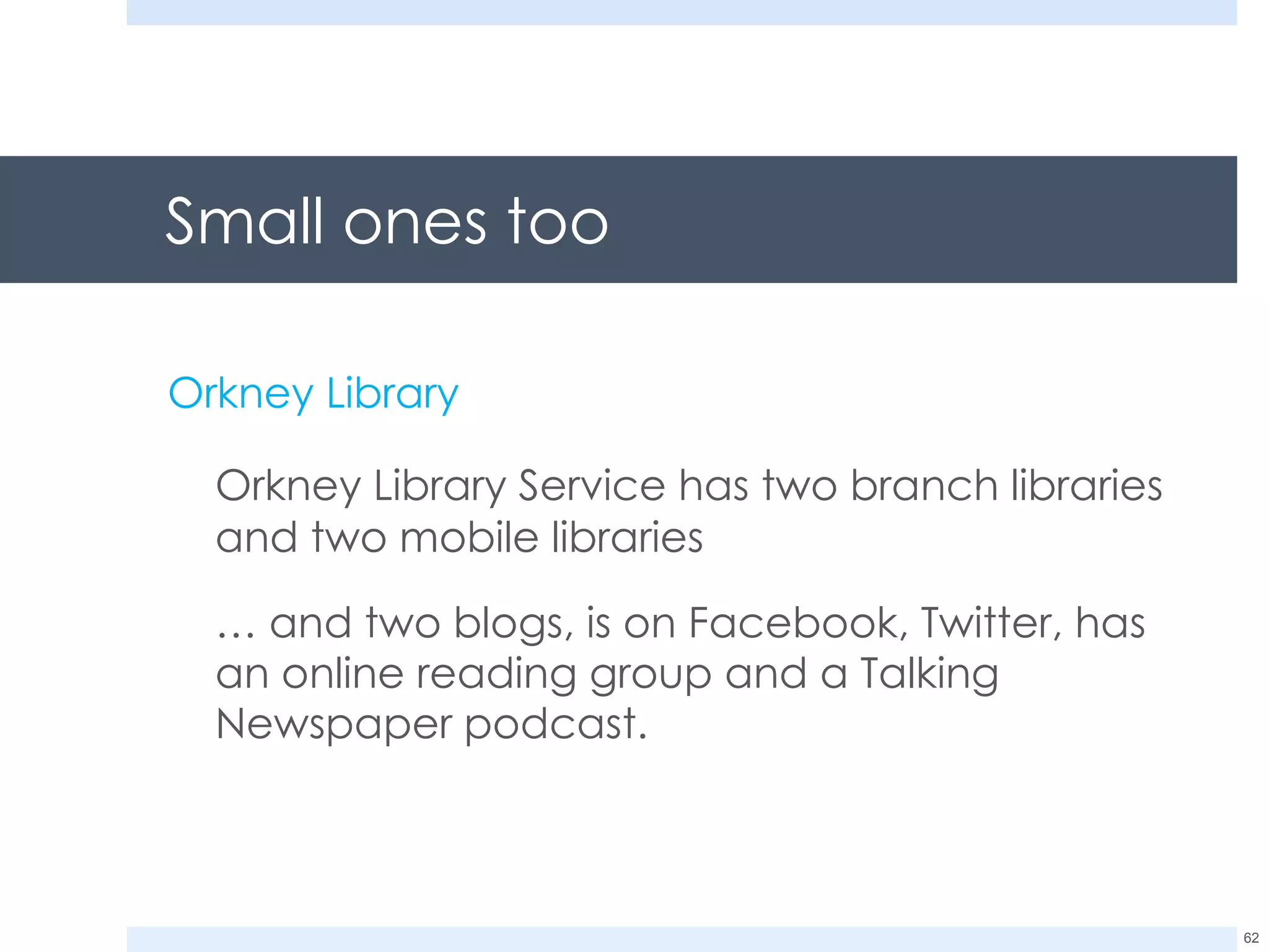 Small ones too Orkney Library Orkney Library Service has two branch libraries and two mobile libraries  …  and two blogs, is on Facebook, Twitter, has an online reading group and a Talking Newspaper podcast. 