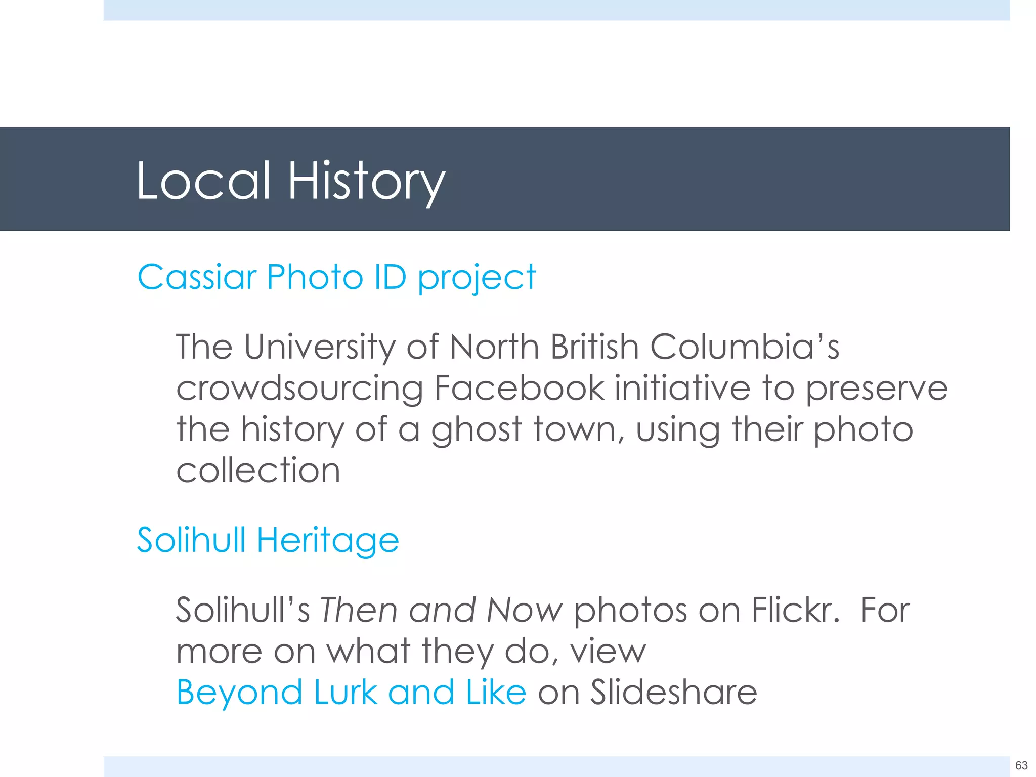 Local History Cassiar Photo ID project The University of North British Columbia’s crowdsourcing Facebook initiative to preserve the history of a ghost town, using their photo collection Solihull Heritage Solihull’s  Then and Now  photos on Flickr.  For more on what they do, view  Beyond Lurk and Like  on Slideshare 