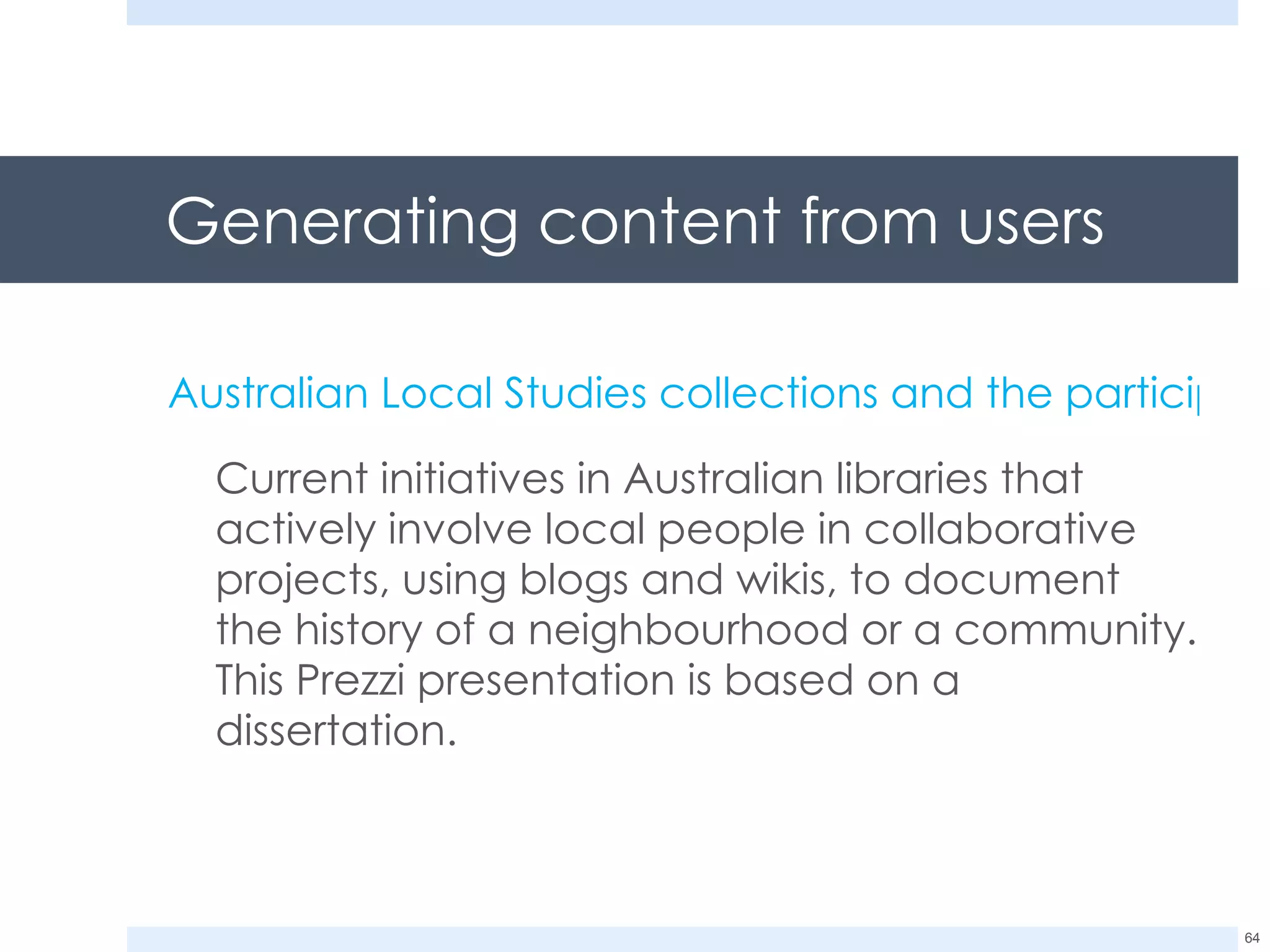 Generating content from users Australian Local Studies collections and the participatory web Current initiatives in Australian libraries that actively involve local people in collaborative projects, using blogs and wikis, to document the history of a neighbourhood or a community. This Prezzi presentation is based on a dissertation. 
