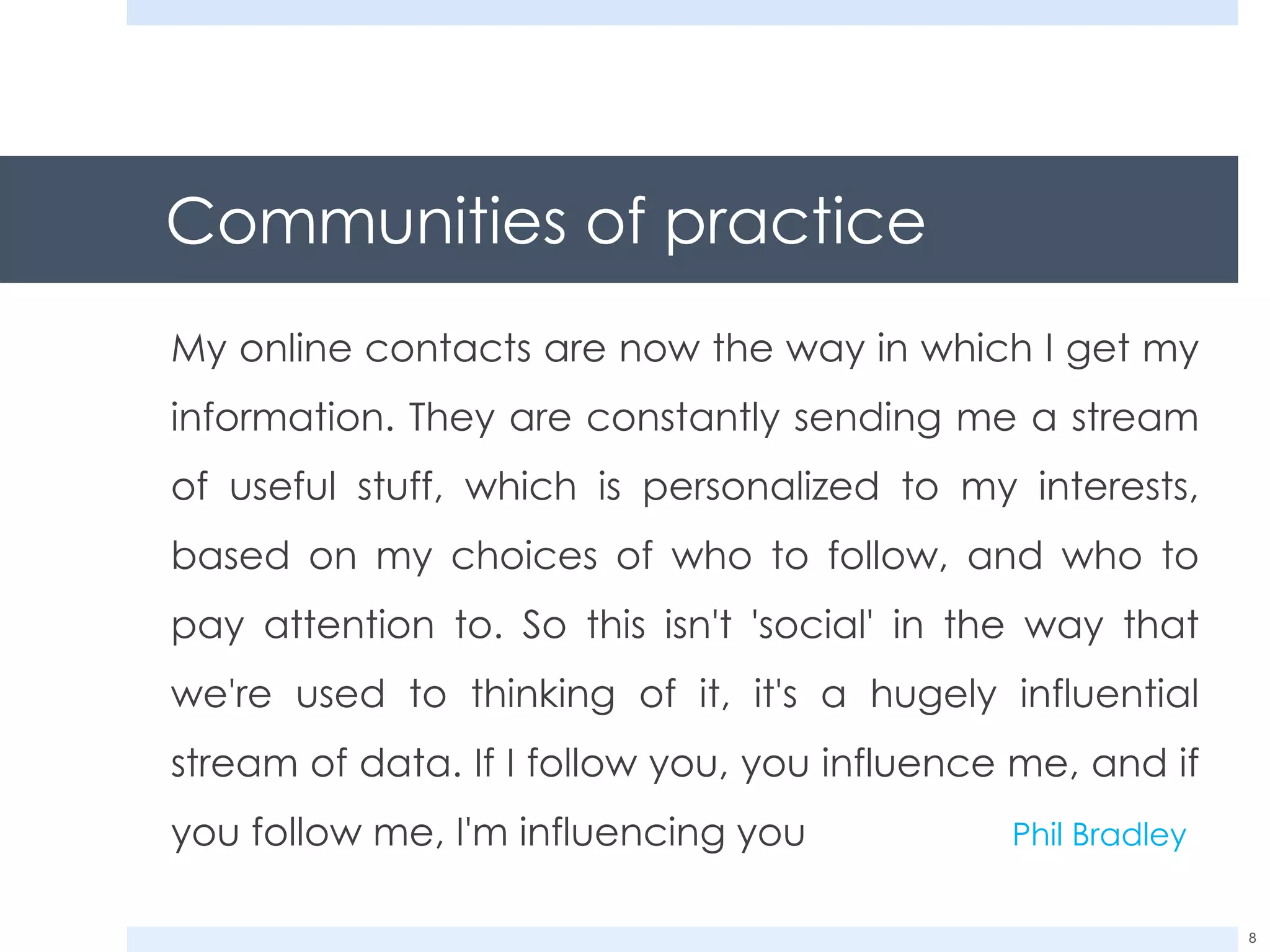 Communities of practice My online contacts are now the way in which I get my information. They are constantly sending me a stream of useful stuff, which is personalized to my interests, based on my choices of who to follow, and who to pay attention to. So this isn't 'social' in the way that we're used to thinking of it, it's a hugely influential stream of data. If I follow you, you influence me, and if you follow me, I'm influencing you Phil Bradley 