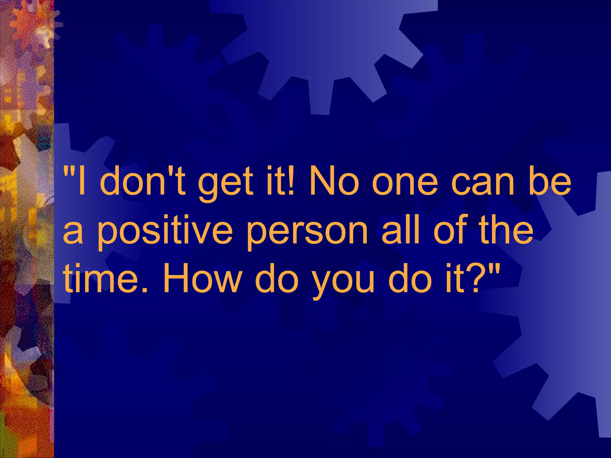"I don't get it! No one can be a positive person all of the time. How do you do it?"   