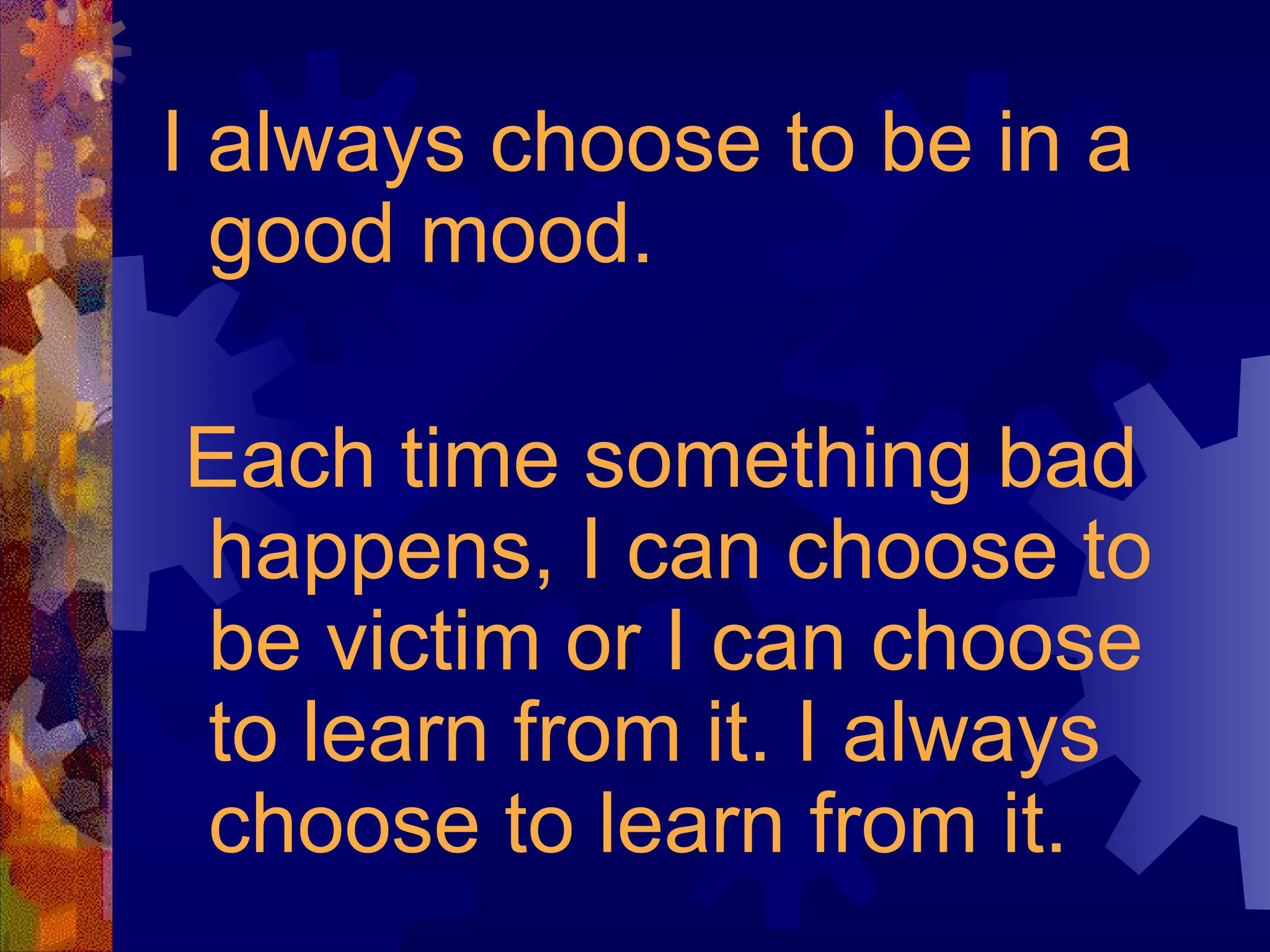 I always choose to be in a good mood. Each time something bad happens, I can choose to be victim or I can choose to learn from it. I always choose to learn from it. 
