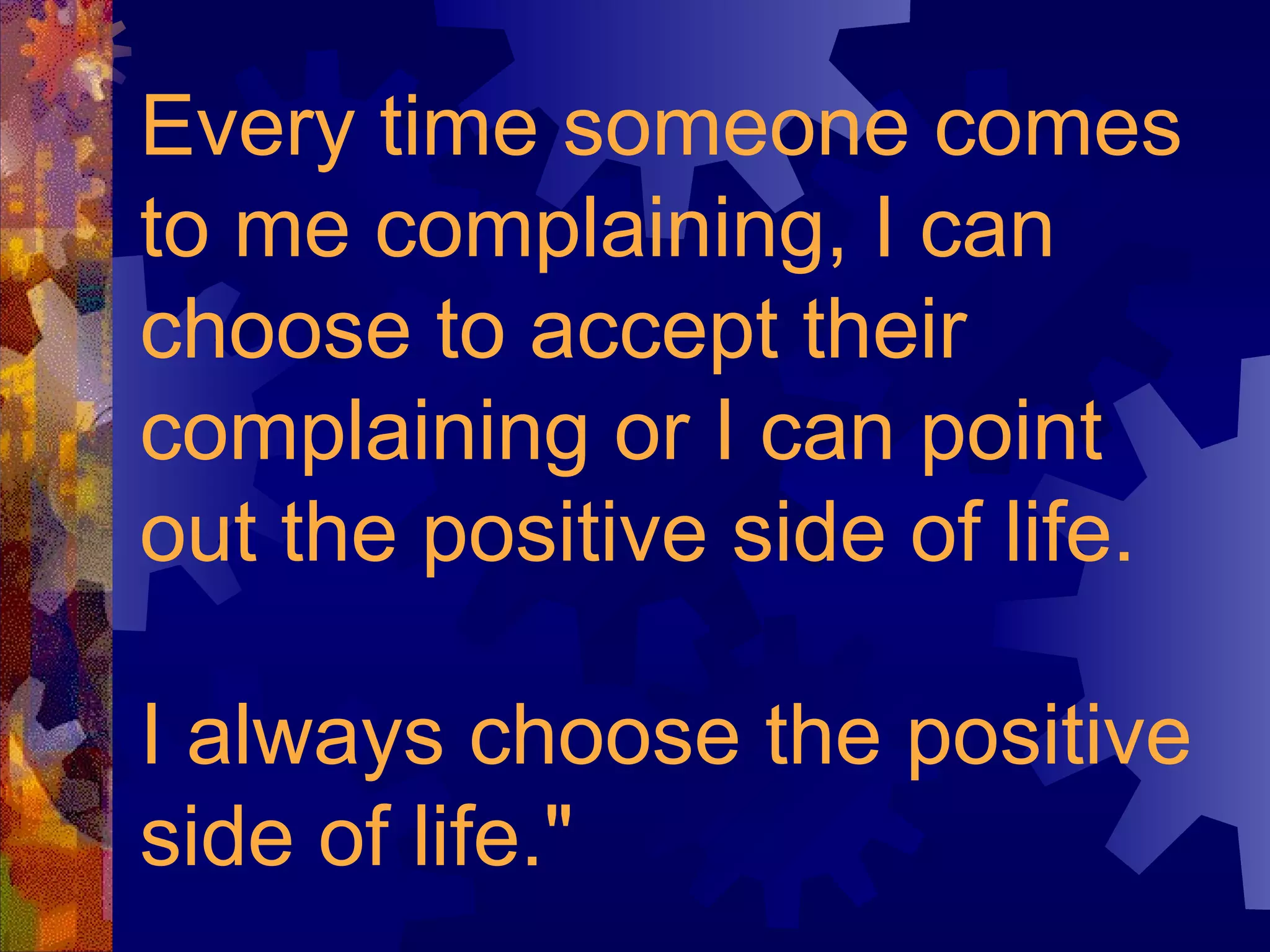 Every time someone comes to me complaining, I can choose to accept their complaining or I can point out the positive side of life.  I always choose the positive side of life." 