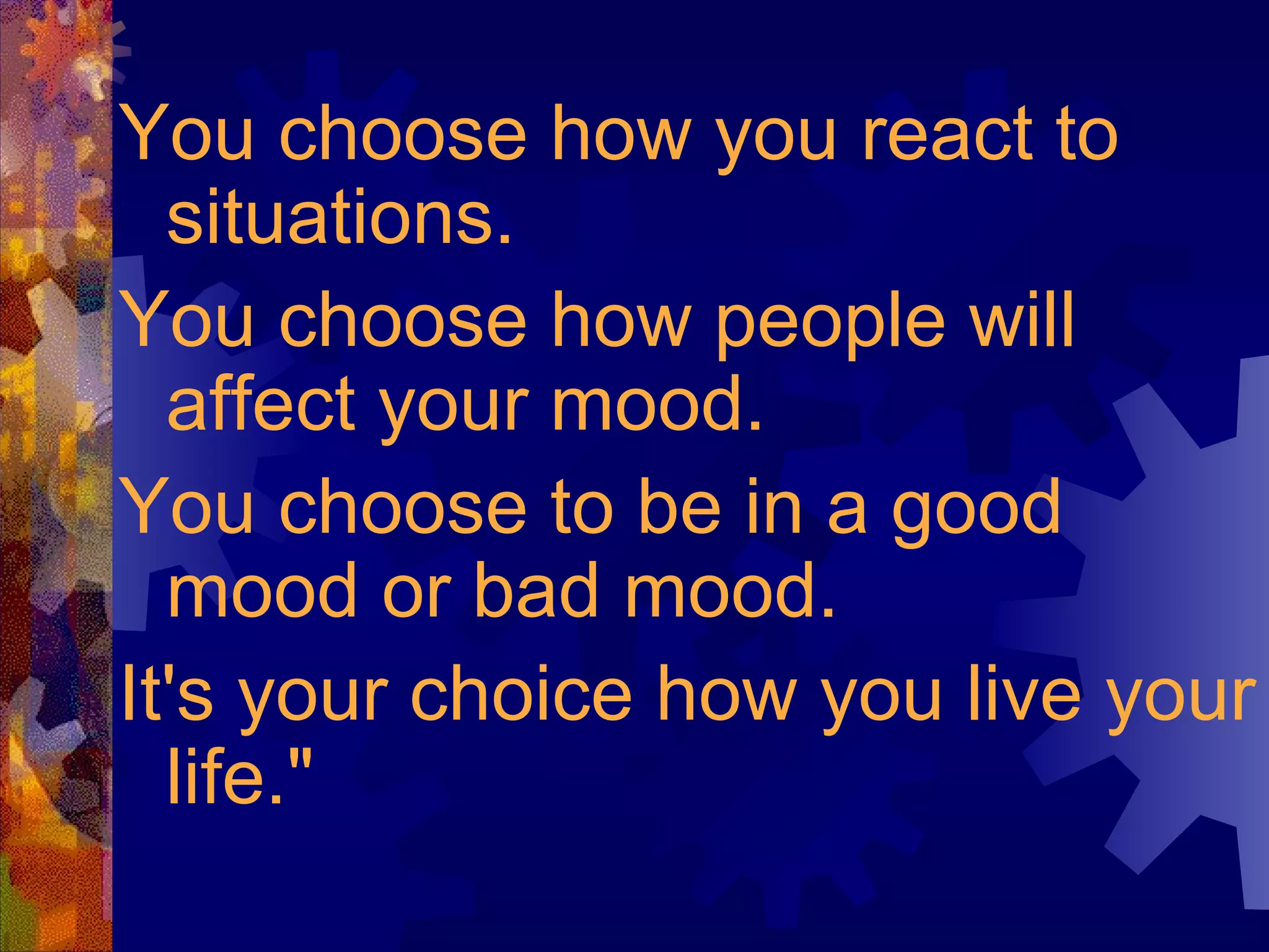 You choose how you react to situations.  You choose how people will affect your mood.  You choose to be in a good mood or bad mood.  It's your choice how you live your life." 