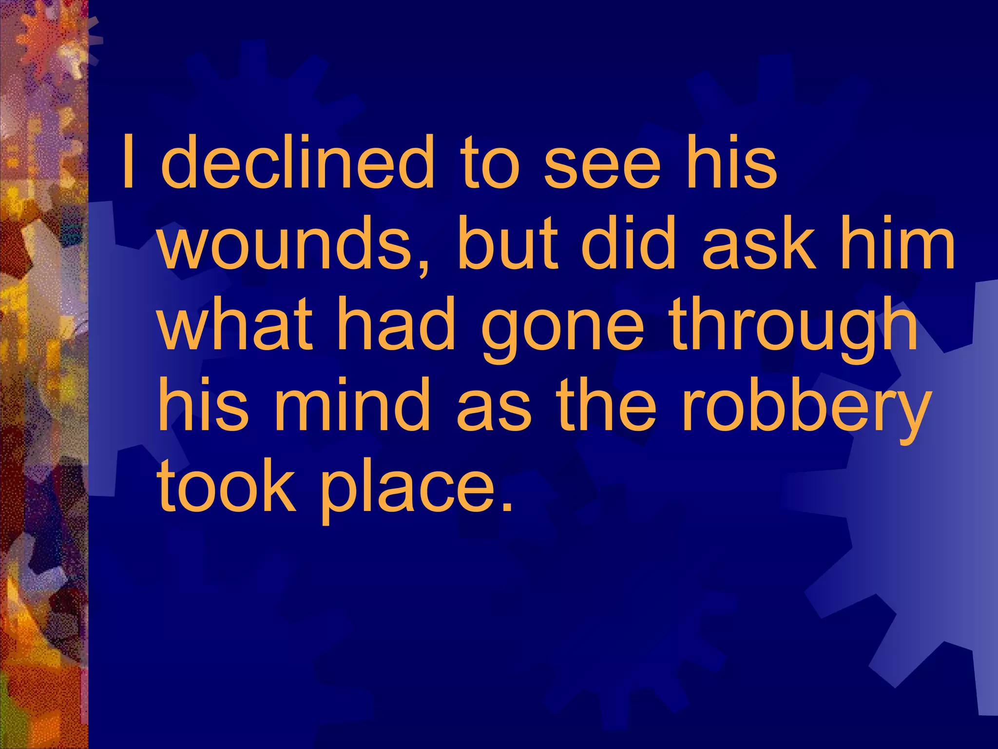 I declined to see his wounds, but did ask him what had gone through his mind as the robbery took place. 