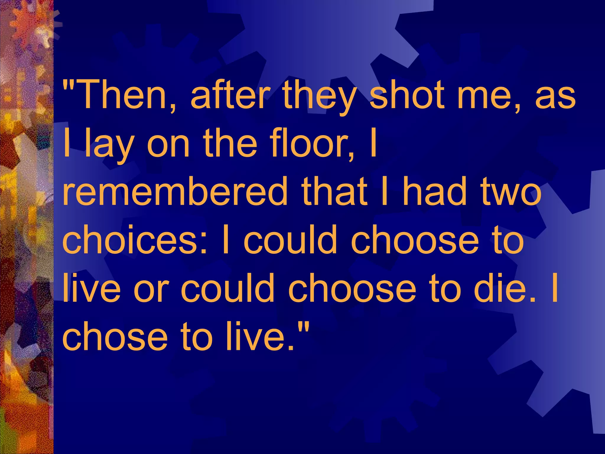 "Then, after they shot me, as I lay on the floor, I remembered that I had two choices: I could choose to live or could choose to die. I chose to live."   