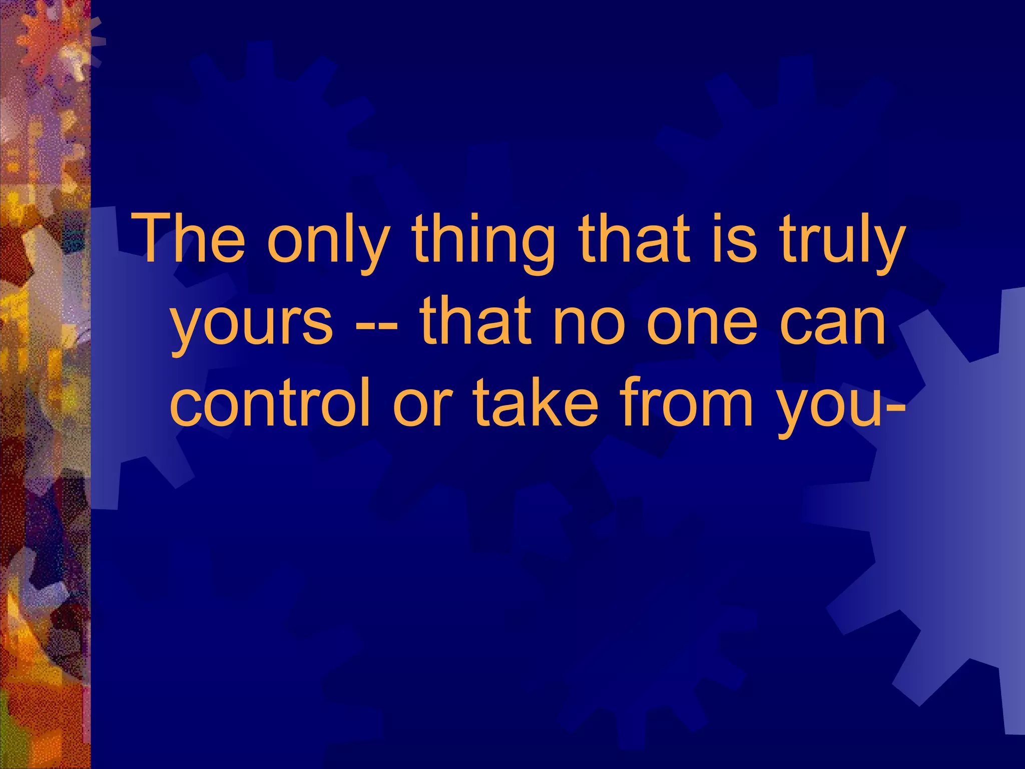 The only thing that is truly yours -- that no one can control or take from you- 