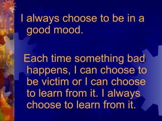 I always choose to be in a good mood. Each time something bad happens, I can choose to be victim or I can choose to learn from it. I always choose to learn from it. 