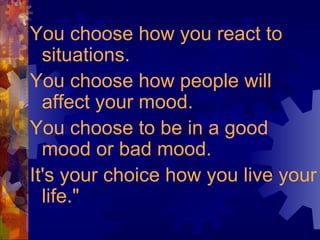 You choose how you react to situations.  You choose how people will affect your mood.  You choose to be in a good mood or bad mood.  It's your choice how you live your life." 