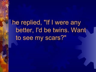 he replied, "If I were any better, I'd be twins. Want to see my scars?" 