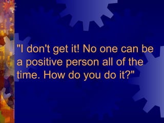 "I don't get it! No one can be a positive person all of the time. How do you do it?"   
