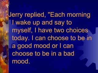 Jerry replied, "Each morning I wake up and say to myself, I have two choices today. I can choose to be in a good mood or I can choose to be in a bad mood. 