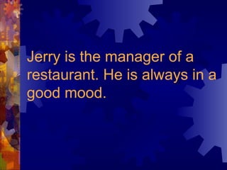 Jerry is the manager of a restaurant. He is always in a good mood. 