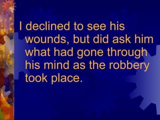 I declined to see his wounds, but did ask him what had gone through his mind as the robbery took place. 