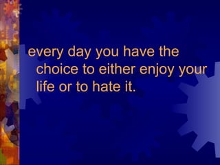 every day you have the choice to either enjoy your life or to hate it.   