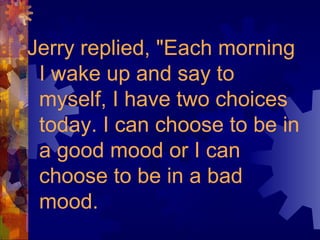 Jerry replied, "Each morning
I wake up and say to
myself, I have two choices
today. I can choose to be in
a good mood or I can
choose to be in a bad
mood.
 