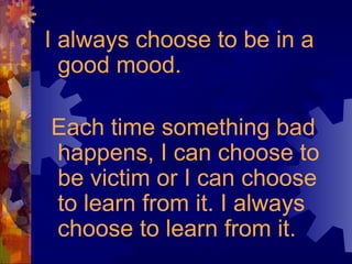 I always choose to be in a
good mood.
Each time something bad
happens, I can choose to
be victim or I can choose
to learn from it. I always
choose to learn from it.
 
