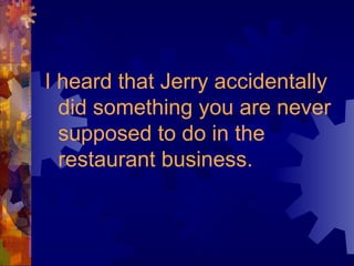I heard that Jerry accidentally
did something you are never
supposed to do in the
restaurant business.
 