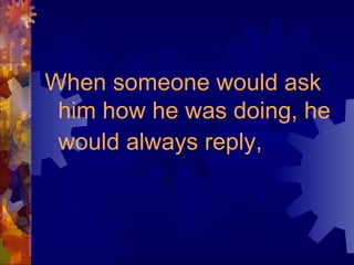 When someone would ask
him how he was doing, he
would always reply,
 