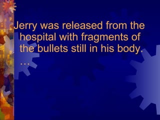 Jerry was released from the
hospital with fragments of
the bullets still in his body.
…
 