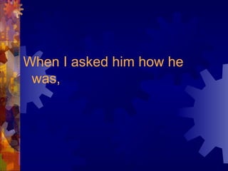 When I asked him how he
was,
 