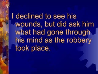 I declined to see his
wounds, but did ask him
what had gone through
his mind as the robbery
took place.
 