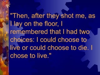 "Then, after they shot me, as
I lay on the floor, I
remembered that I had two
choices: I could choose to
live or could choose to die. I
chose to live."
 