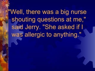 "Well, there was a big nurse
shouting questions at me,"
said Jerry. "She asked if I
was allergic to anything."
 