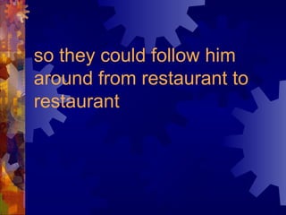 so they could follow him
around from restaurant to
restaurant
 