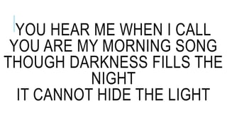 YOU HEAR ME WHEN I CALL
YOU ARE MY MORNING SONG
THOUGH DARKNESS FILLS THE
NIGHT
IT CANNOT HIDE THE LIGHT
 