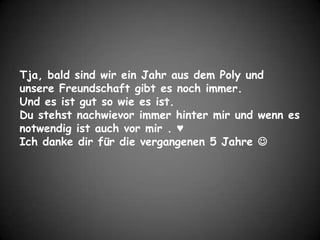 Tja, bald sind wir ein Jahr aus dem Poly und unsere Freundschaft gibt es noch immer.Und es ist gut so wie es ist.Du stehst nachwievor immer hinter mir und wenn es notwendig ist auch vor mir . ♥Ich danke dir für die vergangenen 5 Jahre 