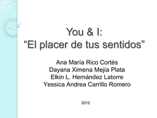 You & I:
“El placer de tus sentidos”
        Ana María Rico Cortés
     Dayana Ximena Mejía Plata
      Elkin L. Hernández Latorre
    Yessica Andrea Carrillo Romero

                 2012
 