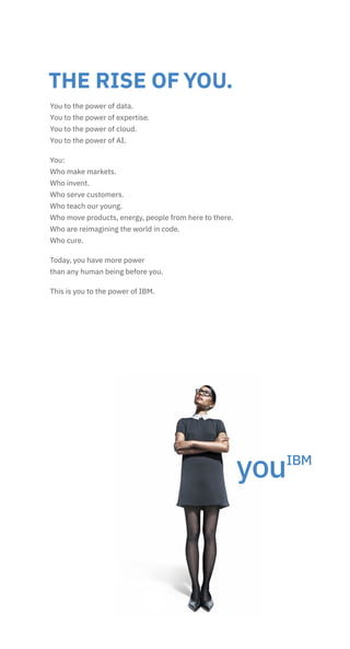 THE RISE OF YOU.
You to the power of data.
You to the power of expertise.
You to the power of cloud.
You to the power of AI.
You:
Who make markets.
Who invent.
Who serve customers.
Who teach our young.
Who move products, energy, people from here to there.
Who are reimagining the world in code.
Who cure.
Today, you have more power
than any human being before you.
This is you to the power of IBM.
 