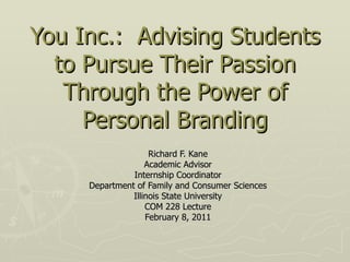 You Inc.:  Advising Students to Pursue Their Passion Through the Power of Personal Branding Richard F. Kane Academic Advisor Internship Coordinator Department of Family and Consumer Sciences Illinois State University COM 228 Lecture February 8, 2011 
