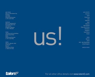 ABU DHABI                                                                   ASIA-PACIFIC
Villa 31, Villa Garden City                                                     Australia
Khalidiya
                                                                                    China
Abu Dhabi
United Arab Emirates                                                           Hong Kong
t: +971 2 667 2535                                                                  India




                              us!
                                                                                Indonesia
BAHRAIN                                                                            Japan
Office 42, Building 937                                                         Malaysia
Road 3620, Block 436
                                                                             New Zealand
Seef District
Kingdom of Bahrain                                                      Papua New Guinea
t: +973 1 758 0369                                                             Phillipines
                                                                               Singapore
DUBAI                                                                        South Korea
140 Emarat Atrium Building                                                        Taiwan
Sheikh Zayed Road
Dubai
United Arab Emirates                                                               EMEA
t: +971 4 343 9960                                                               Bahrain
                                                                                   Oman
OMAN                                                                UAE – Abu Dhabi/Dubai
Villa 214, Way No. 2532
                                                                          United Kingdom
Al Khuwair
Muscat
Sultanate of Oman                                                         UNITED STATES
t: +968 2 447 2103




                               For all other office details visit www.talent2.com
 