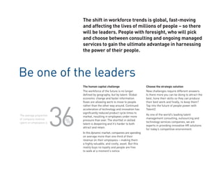 The shift in workforce trends is global, fast-moving
                              and affecting the lives of millions of people – so there
                              will be leaders. People with foresight, who will pick
                              and choose between consulting and ongoing managed
                              services to gain the ultimate advantage in harnessing
                              the power of their people.



Be one of the leaders
                              The human capital challenge                      Choose the strategic solution
                              The workforce of the future is no longer         New challenges require different answers.
                              defined by geography, but by talent. Global      Is there more you can be doing to attract the
                              economic change and faster information           best, hone their skills so they can produce




                         36
                              flows are allowing work to move to people        their best work and finally, to keep them?
                              rather than the other way around. Continued      Tap into the future of people power with
                              acceleration of technology and innovation has    Talent2.
                              significantly reduced product cycle times to
The average proportion                                                         As one of the world’s leading talent
                              market, resulting in employees under more
                                                                               management consulting, outsourcing and
of company revenue
spent on employees is     %   pressure than ever. The shortfall in skilled
                              talent is deepening and it’s harder to both
                                                                               technology services companies, we are
                                                                               experts in providing innovative HR solutions
                              attract and retain.
                                                                               for today’s competitive environment.
                              In this dynamic market, companies are spending
                              on average more than one third of their
                              revenue on their employees – making them
                              a highly valuable, and costly, asset. But this
                              reality buys no loyalty and people are free
                              to walk at a moment’s notice.
 