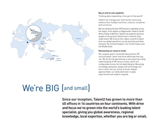Big on end-to-end capability
                                                                                                                     Thinking about expanding in this part of the world?
                                                                                                                     Talent2 can manage your total human resourcing
                                                                                                                     needs across multiple countries, cultures, companies
                                                                                                                     and currencies.

           Bahrain
                                                                                                                     We are building the best HR Solutions capability across
                 Dubai                                                                                               the region. From Algiers to Afganisatan, Saudi to South
           Abu Dhabi
London                                                                                                               Africa, Dubai to Bahrain, Talent2 has experienced local
                     Oman
                                                                                                                     people on the ground, delivering to markets they
                                         Beijing

                                                          Tokyo
                                                                                                     United States
                                                                                                                     understand. We bring to this region a world of talent
                                Shanghai                                                                             from our global operations across Australia and New
                               Hong Kong Taipei
               India              Macau                                                                              Zealand, the United Kingdom, the United States and
                            Kuala Lumpur
                                                                                                                     the Middle East.
                                Singapore

                                                            Port Moresby                                             Maintaining our sense of small

                                                                  Brisbane
                                                                                                                     Our singular goal is to provide best practice HR
                                 Perth
                                                                   Surfers Paradise

                                                                Sydney
                                                                                                                     services better, faster and more effectively than you
                                                                                                                     can. We do this by specialising in and acquiring a deep
                                                             Canberra          Auckland
                                               Adelaide
                                                            Melbourne
                                                                               Wellington

                                                                                                                     understanding of HR service niches, which are
                                                                                                                     configurable across the full talent lifecycle. We are big
                                                                                                                     on strategy, processes, people and technology, but
                                                                                                                     we’ve never lost our sense of small. Always
                                                                                                                     approachable, our dedicated team is agile,
                                                                                                                     experienced and ready to respond.



“
         We’re BIG (and small)
                                                                                            Since our inception, Talent2 has grown to more than
                                                                                            40 offices in 16 countries on four continents. With drive
                                                                                            and focus we’ve grown into the world’s leading talent
                                                                                            specialist, giving you global awareness, regional
                                                                                            knowledge, local expertise, whether you are big or small.
 