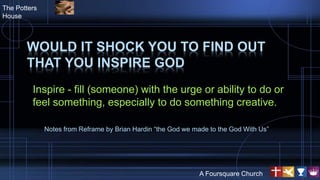 WOULD IT SHOCK YOU TO FIND OUT
THAT YOU INSPIRE GOD
Inspire - fill (someone) with the urge or ability to do or
feel something, especially to do something creative.
The Potters
House
A Foursquare Church
Notes from Reframe by Brian Hardin “the God we made to the God With Us”
 