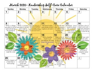 March 2020- Leadership Self-Care Calendar
Sunday Monday Tuesday Wednesday Thursday Friday Saturday
1 2 3 4 5 6 7
8 9 10 11 12 13 14
Write 2-3 things
you plan to do for
yourself during
the month of
March
Write 1-2 actions
you plan to do for
your staff to
encourage self-
care
Close your door for 10
minutes to meditate
Don’t forget to tell
your secretary to hold
all calls and visitors
Eat lunch today
and drink at least
8 glasses of water
Go outside and
take 20 minutes
to walk briskly
around your
building
Recharge. Leave
work at school
this weekend
Leave work on
time today
Purchase a box of
blank cards to for
staff notes and leave
on 1 person’s desk a
day as a pick me up
15 16 17 18 19 20 21
Pack your lunch
for the week
Watch a
motivating Ted
Talk
Leave your work
phone in the office for
the first 20 minutes of
the school day as you
greet students in
classrooms
Leave an
appreciation note
on the desk of a
leadership team
member’s desk
Pack a healthy
snack to eat
throughout the day
http://bit.ly/e15sna
ck1
Make a list of
everything that
brings you joy
And stretch for
10 minutes
Join a professional
network on social
media or in your
area
Spend time with
someone who
makes you happy
22 23 Eat a 24 25 26 27 Set a health 28
Plan a self-care
activity for your
staff this week
healthy snack
http://bit.ly/e15lu
nch1
Walk outside for
10 minutes
Write down 5
things that make
you a great leader
Write a positive
affirmation on a
sticky note and
leave on your
computer
Contact someone
who has been on
your mind, but
you have not
spoken to in 2020
goal for next week
Eat a healthy
snack
http://bit.ly/e15lu
nch2
Organize an
activity to
complete alone
today
29 30 Remove
something
31 1 2 3 4
Read a chapter of
a book that is
motivating
from your
calendar this
week and
meditate at your
desk
Spend time with a
class during their
recess today
For healthy meal
ideas in just 15
minutes check out
www.drzarinahmv
p.com
“15 Minute Meals
To Your Pain
Freedom”
Dr. Zarinah Hud,
DO
 