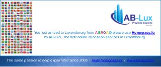 You just arrived to Luxembourg from ABROAD please use Homepass.lu
by AB-Lux, the first online relocation services in Luxembourg
The same passion to help expatriates since 2005 : www.homepass.lu / www.ab-lux.com
 