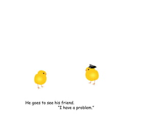 He goes to see his friend.
“I have a problem.”
 