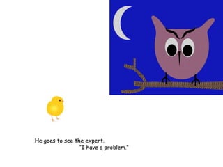 He goes to see the expert.
“I have a problem.”
 