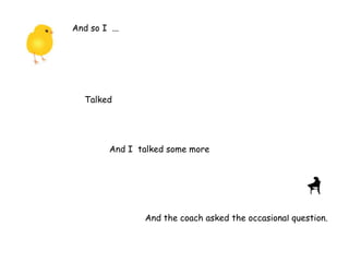 And so I ...
Talked
And I talked some more
And the coach asked the occasional question.
 