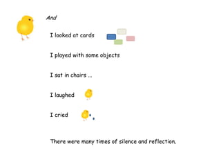 And
I looked at cards
I played with some objects
I sat in chairs ...
I laughed
I cried
There were many times of silence and reflection.
 
