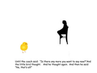Until the coach said: “Is there any more you want to say now?”And
the little bird thought. And he thought again. And then he said:
“No, that’s all!”
 