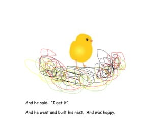 And he said: “I get it”.
And he went and built his nest. And was happy.
 