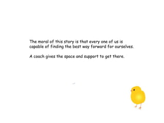 The moral of this story is that every one of us is
capable of finding the best way forward for ourselves.
A coach gives the space and support to get there.
 