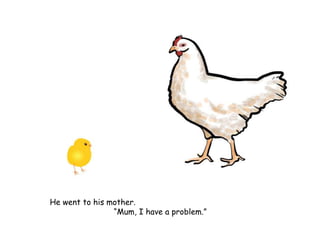 He went to his mother.
“Mum, I have a problem.”
 