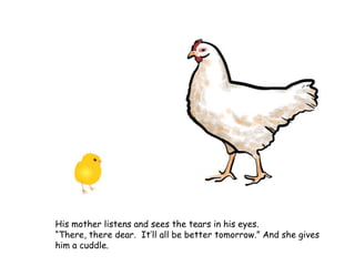 His mother listens and sees the tears in his eyes.
“There, there dear. It’ll all be better tomorrow.” And she gives
him a cuddle.
 