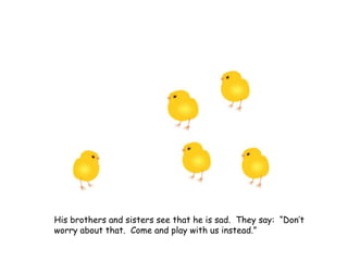 His brothers and sisters see that he is sad. They say: “Don’t
worry about that. Come and play with us instead.”
 